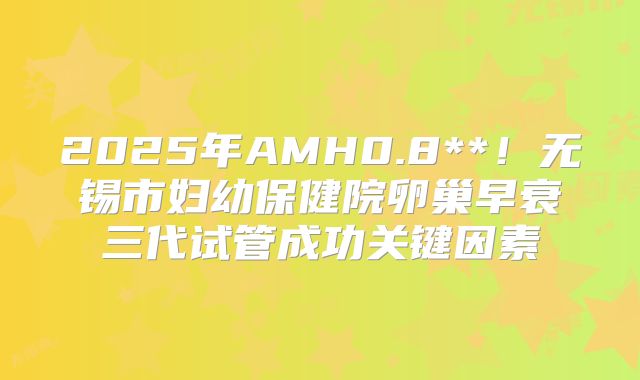 2025年AMH0.8**!无锡市妇幼保健院卵巢早衰三代试管成功关键因素