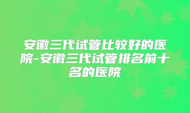 安徽三代试管比较好的医院-安徽三代试管排名前十名的医院