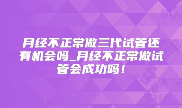 月经不正常做三代试管还有机会吗_月经不正常做试管会成功吗！
