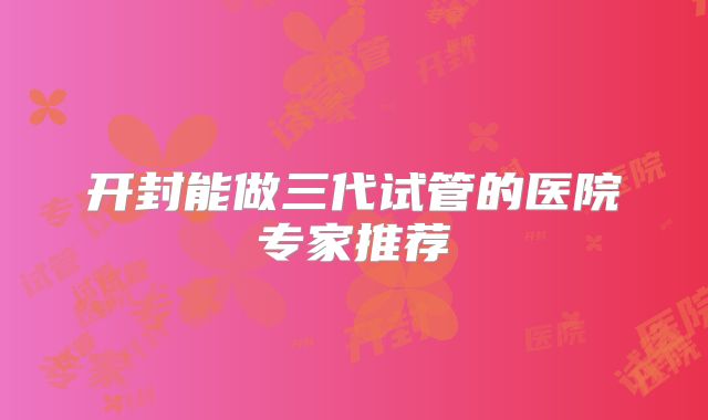 开封能做三代试管的医院专家推荐