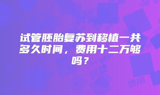 试管胚胎复苏到移植一共多久时间，费用十二万够吗？
