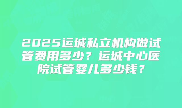 2025运城私立机构做试管费用多少?运城中心医院试管婴儿多少钱?