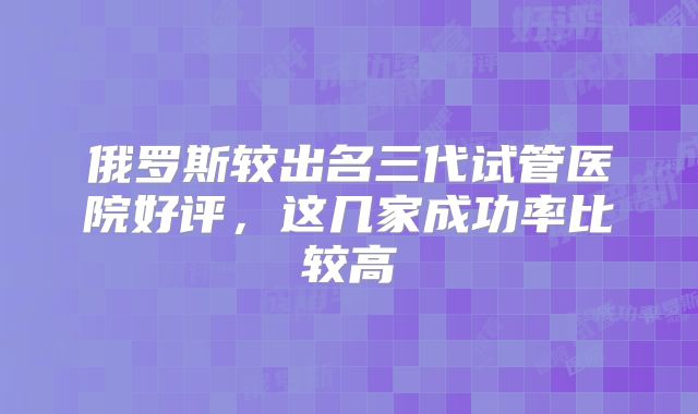 俄罗斯较出名三代试管医院好评,这几家成功率比较高