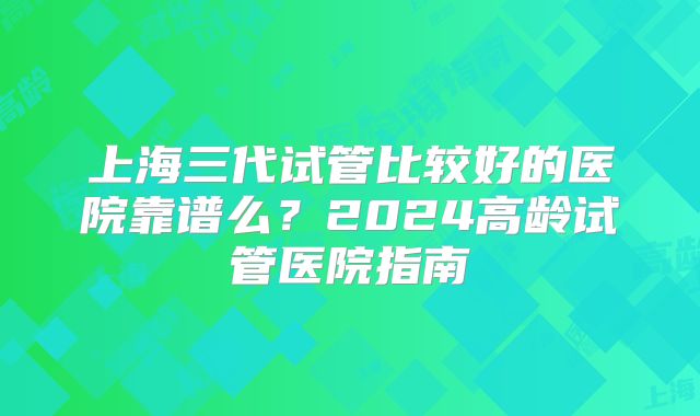 上海三代试管比较好的医院靠谱么?2024高龄试管医院指南