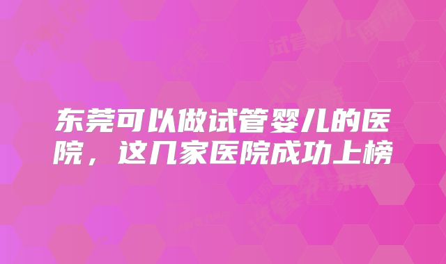 东莞可以做试管婴儿的医院，这几家医院成功上榜