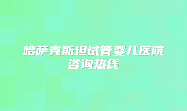 哈萨克斯坦试管婴儿医院咨询热线