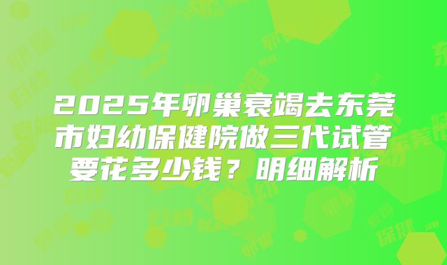 2025年卵巢衰竭去东莞市妇幼保健院做三代试管要花多少钱?明细解析