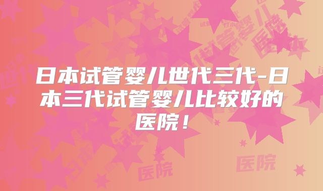 日本试管婴儿世代三代-日本三代试管婴儿比较好的医院！