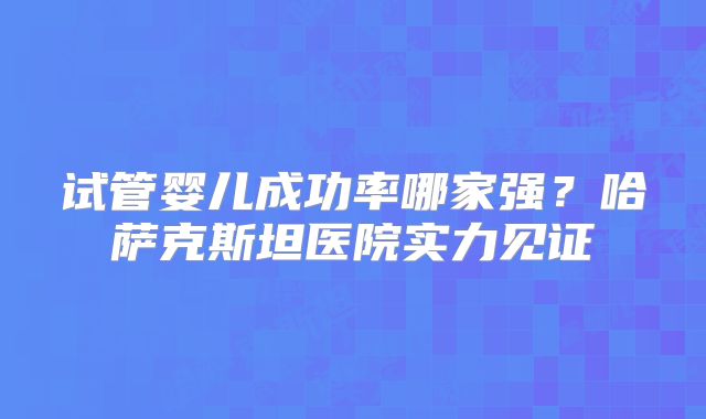 试管婴儿成功率哪家强？哈萨克斯坦医院实力见证