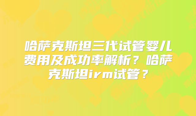 哈萨克斯坦三代试管婴儿费用及成功率解析?哈萨克斯坦irm试管?