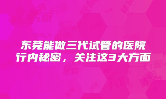 东莞能做三代试管的医院行内秘密，关注这3大方面