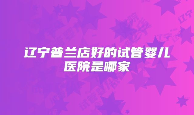 辽宁普兰店好的试管婴儿医院是哪家