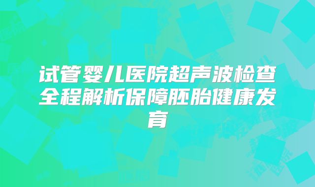 试管婴儿医院超声波检查全程解析保障胚胎健康发育