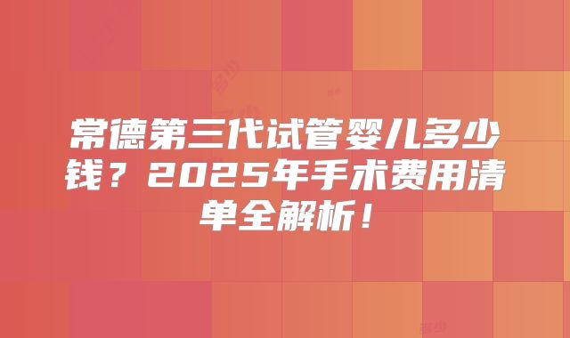 常德第三代试管婴儿多少钱?2025年手术费用清单全解析!