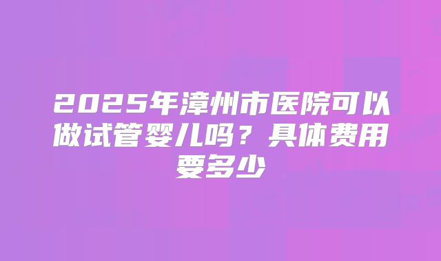 2025年漳州市医院可以做试管婴儿吗?具体费用要多少