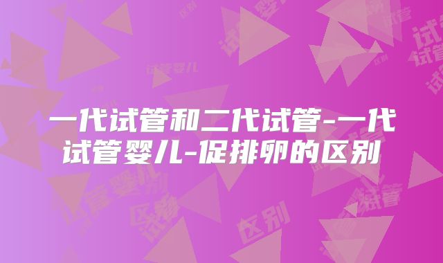 一代试管和二代试管-一代试管婴儿-促排卵的区别
