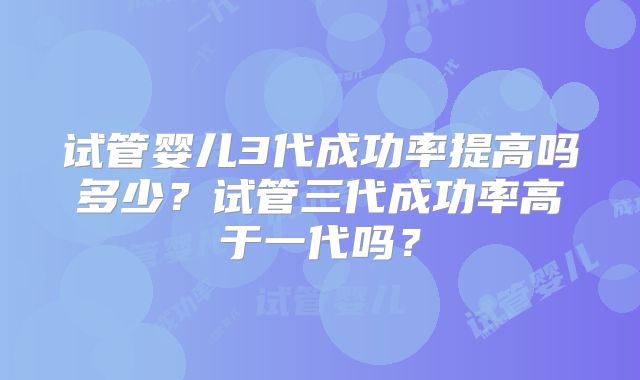 试管婴儿3代成功率提高吗多少？试管三代成功率高于一代吗？