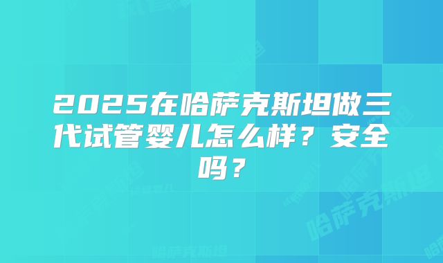 2025在哈萨克斯坦做三代试管婴儿怎么样?安全吗?