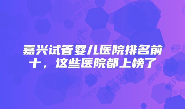嘉兴试管婴儿医院排名前十,这些医院都上榜了