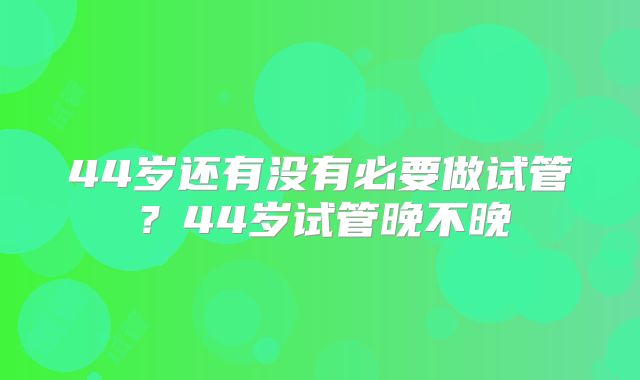 44岁还有没有必要做试管？44岁试管晚不晚