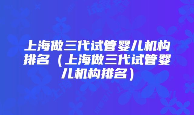 上海做三代试管婴儿机构排名（上海做三代试管婴儿机构排名）