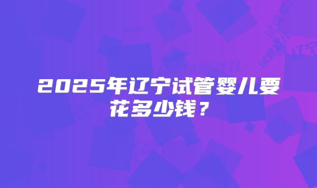 2025年辽宁试管婴儿要花多少钱?