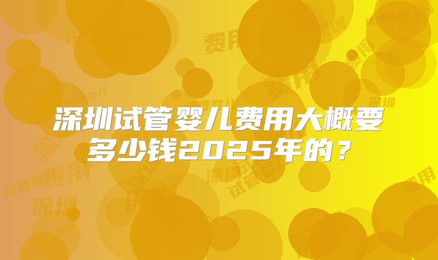 深圳试管婴儿费用大概要多少钱2025年的？