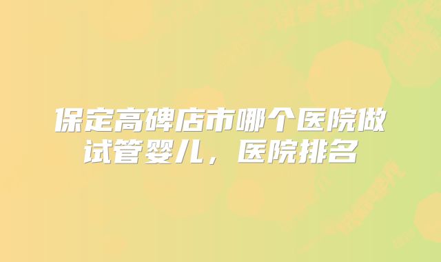 保定高碑店市哪个医院做试管婴儿，医院排名