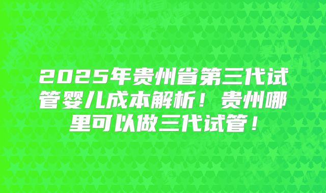 2025年贵州省第三代试管婴儿成本解析!贵州哪里可以做三代试管!