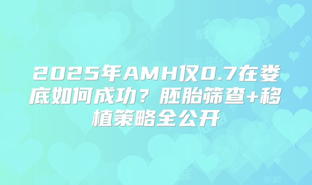 2025年AMH仅0.7在娄底如何成功?胚胎筛查+移植策略全公开