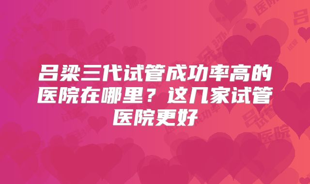 吕梁三代试管成功率高的医院在哪里?这几家试管医院更好