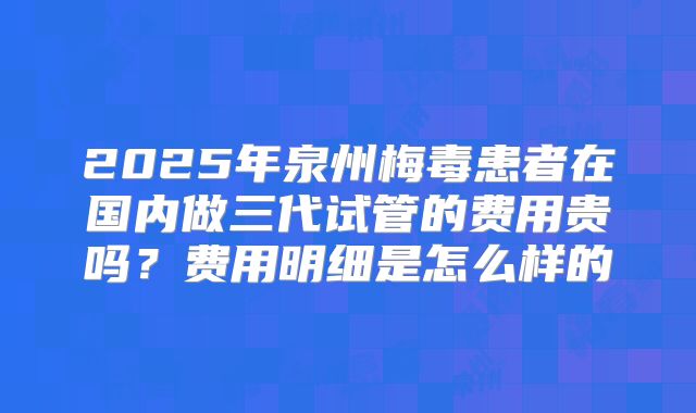2025年泉州梅毒患者在国内做三代试管的费用贵吗？费用明细是怎么样的