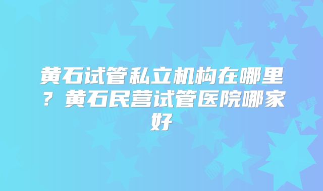黄石试管私立机构在哪里?黄石民营试管医院哪家好