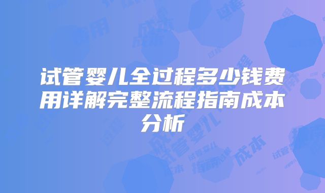 试管婴儿全过程多少钱费用详解完整流程指南成本分析