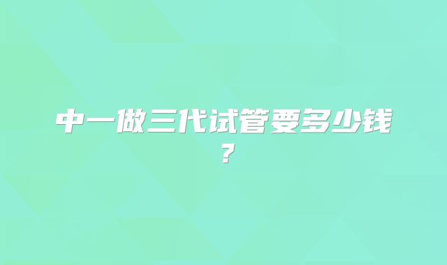 中一做三代试管要多少钱?
