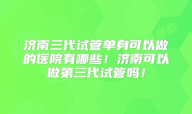 济南三代试管单身可以做的医院有哪些!济南可以做第三代试管吗!