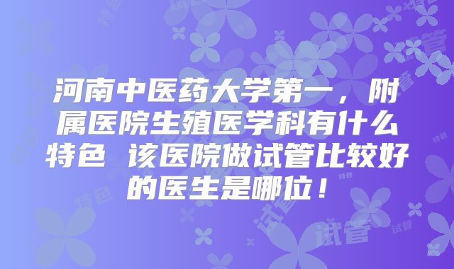 河南中医药大学第一,附属医院生殖医学科有什么特色 该医院做试管比较好的医生是哪位!