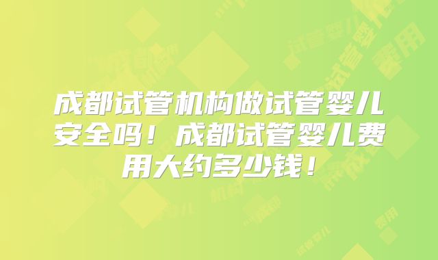 成都试管机构做试管婴儿安全吗!成都试管婴儿费用大约多少钱!