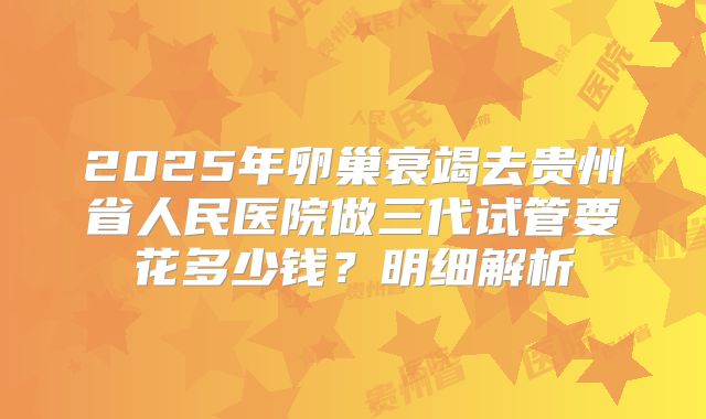 2025年卵巢衰竭去贵州省人民医院做三代试管要花多少钱?明细解析