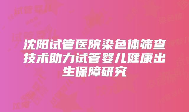 沈阳试管医院染色体筛查技术助力试管婴儿健康出生保障研究