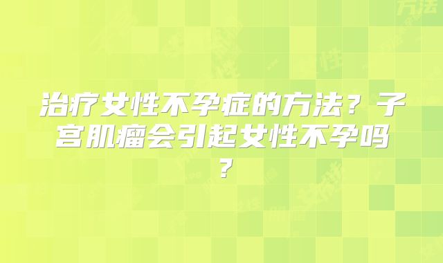 治疗女性不孕症的方法？子宫肌瘤会引起女性不孕吗？