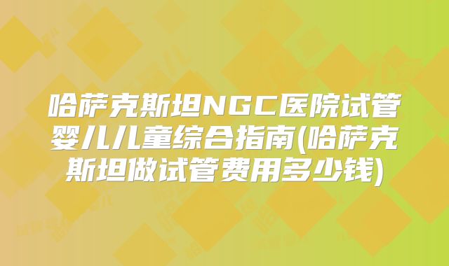 哈萨克斯坦NGC医院试管婴儿儿童综合指南(哈萨克斯坦做试管费用多少钱)