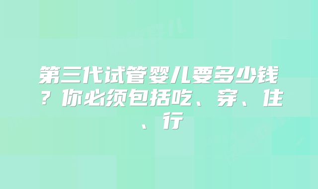第三代试管婴儿要多少钱？你必须包括吃、穿、住、行