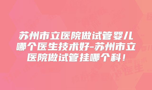 苏州市立医院做试管婴儿哪个医生技术好-苏州市立医院做试管挂哪个科!