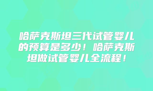 哈萨克斯坦三代试管婴儿的预算是多少!哈萨克斯坦做试管婴儿全流程!