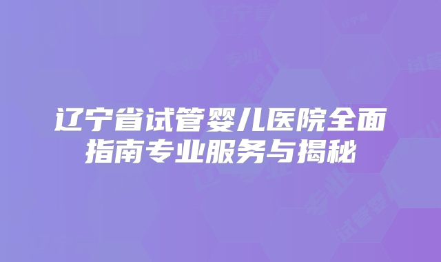 辽宁省试管婴儿医院全面指南专业服务与揭秘