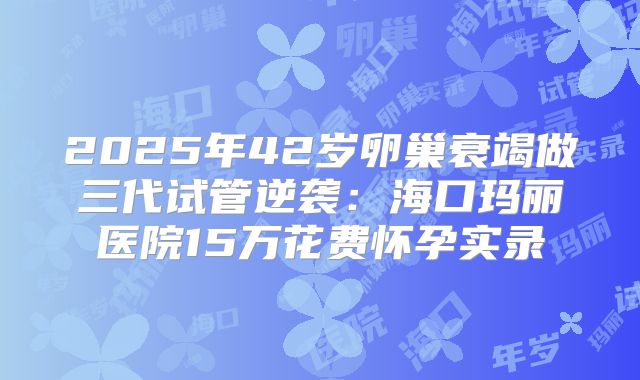 2025年42岁卵巢衰竭做三代试管逆袭：海口玛丽医院15万花费怀孕实录