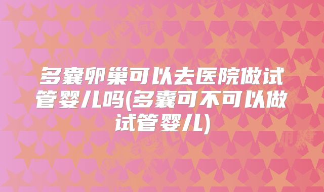 多囊卵巢可以去医院做试管婴儿吗(多囊可不可以做试管婴儿)