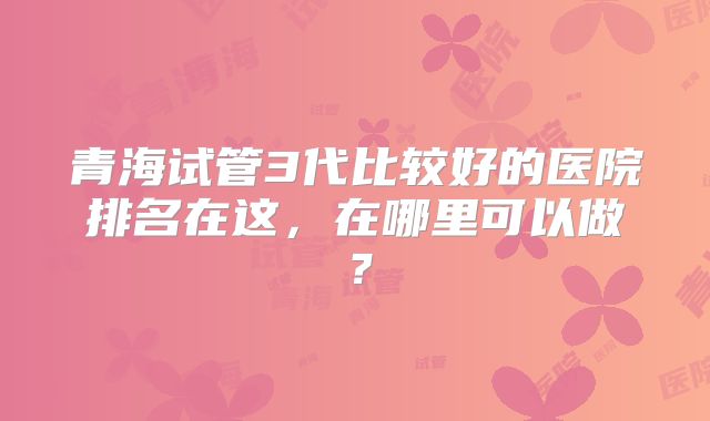 青海试管3代比较好的医院排名在这，在哪里可以做？
