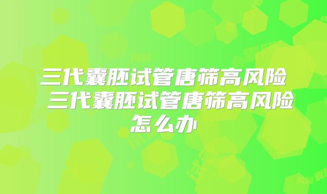 三代囊胚试管唐筛高风险 三代囊胚试管唐筛高风险怎么办